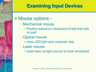 Examining Input Devices Mouse options -  Mechanical mouse Position based on movement of ball that rolls on pad Optical mouse Uses LED light and computer chip Laser mouse Uses laser as light source to track movement Computer Concepts – Illustrated Introductory, Seventh Edition 