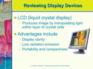 Reviewing Display Devices LCD (liquid crystal display) Produces image by manipulating light within layer of crystal cells Advantages include Display clarity Low radiation emission Portability and compactness Computer Concepts – Illustrated Introductory, Seventh Edition 