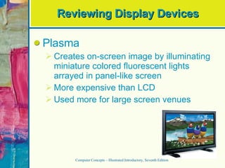 Reviewing Display Devices Plasma Creates on-screen image by illuminating miniature colored fluorescent lights arrayed in panel-like screen More expensive than LCD Used more for large screen venues Computer Concepts – Illustrated Introductory, Seventh Edition 