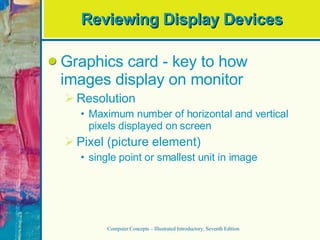 Reviewing Display Devices Graphics card - key to how images display on monitor Resolution Maximum number of horizontal and vertical pixels displayed on screen Pixel (picture element) single point or smallest unit in image Computer Concepts – Illustrated Introductory, Seventh Edition 
