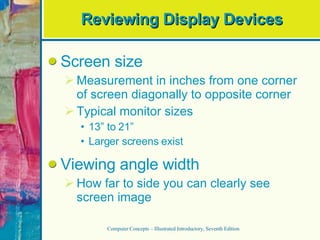 Reviewing Display Devices Screen size Measurement in inches from one corner of screen diagonally to opposite corner Typical monitor sizes 13” to 21” Larger screens exist Viewing angle width How far to side you can clearly see screen image Computer Concepts – Illustrated Introductory, Seventh Edition 