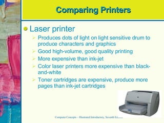 Comparing Printers Laser printer Produces dots of light on light sensitive drum to produce characters and graphics Good high-volume, good quality printing More expensive than ink-jet Color laser printers more expensive than black-and-white Toner cartridges are expensive, produce more pages than ink-jet cartridges Computer Concepts – Illustrated Introductory, Seventh Edition 