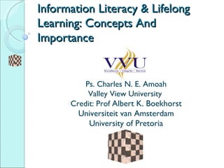 Information Literacy & Lifelong Learning: Concepts And Importance P s. Charles N. E. Amoah Valley View University  Credit: Prof  Albert K. Boekhorst Universiteit van Amsterdam University of Pretoria 
