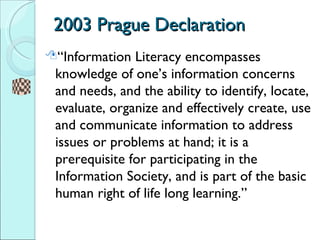 2003 Prague Declaration  <ul><li>“Information Literacy encompasses knowledge of one’s information concerns and needs, and ...