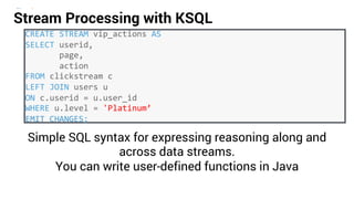 27
CREATE STREAM vip_actions AS
SELECT userid,
page,
action
FROM clickstream c
LEFT JOIN users u
ON c.userid = u.user_id
WHERE u.level = 'Platinum’
EMIT CHANGES;
Simple SQL syntax for expressing reasoning along and
across data streams.
You can write user-defined functions in Java
Stream Processing with KSQL
 