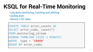 32
KSQL for Real-Time Monitoring
32
• Log data monitoring, tracking and alerting
• syslog data
• Sensor / IoT data
CREATE TABLE error_counts AS
SELECT error_code, count(*)
FROM monitoring_stream
WINDOW TUMBLING (SIZE 1 MINUTE)
WHERE type = 'ERROR'
GROUP BY error_code;
 