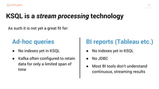 35
KSQL is a stream processing technology
As such it is not yet a great fit for:
Ad-hoc queries
● No indexes yet in KSQL
● Kafka often configured to retain
data for only a limited span of
time
BI reports (Tableau etc.)
● No indexes yet in KSQL
● No JDBC
● Most BI tools don’t understand
continuous, streaming results
 