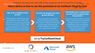 79Confluent are giving new users $50 of free usage per month for their first 3 months
Sign up for a Confluent Cloud
account
Please bear in mind that you will
be required to enter credit card
information but will not be charged
unless you go over the $50 usage
in any of the first 3 months or if
you don’t cancel your subscription
before the end of your promotion.
Here’s advice on how to use this promotion to try Confluent Cloud for free!
You won’t be charged if you don’t
go over the limit!
Get the benefits of Confluent
Cloud, but keep an eye on your
your account making sure that you
have enough remaining free
credits available for the rest of
your subscription month!!
Cancel before the 3 months end If
you don’t want to continue past
the promotion
If you fail to cancel within your first
three months you will start being
charged full price. To cancel,
immediately stop all streaming
and storing data in Confluent
Cloud and email cloud-
support@confluent.io
bit.ly/TryConfluentCloudAvailable on
bit.ly/TryConfluentCloud
 