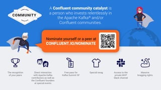 80
A Confluent community catalyst is
a person who invests relentlessly in
the Apache Kafka® and/or
Confluent communities.
Massive
bragging rights
Access to the
private MVP
Slack channel
Special swagThe recognition
of your peers
Direct interaction
with Apache Kafka
contributors as well as
the Confluent founders
at special events
Free pass for
Kafka Summit SF
Nominate yourself or a peer at
CONFLUENT.IO/NOMINATE
 