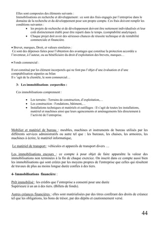 Elles sont composées des éléments suivants :
Immobilisations en recherche et développement : ce sont des frais engagés par l’entreprise dans le
domaine de la recherche et du développement pour son propre compte. Ces frais doivent remplir les
conditions suivantes :
• les projets de recherche et de développement doivent être nettement individualisés et leur
coût distinctement établi pour être reparti dans le temps. (comptabilité analytique).
• Chaque projet doit avoir des sérieuses chances de réussite technique et de rentabilité
commerciale et financière.
• Brevet, marques, Droit, et valeurs similaires :
Ce sont des dépenses faites pour l’obtention des avantages que constitue la protection accordée a
l’inventeur, à l’auteur, ou au bénéficiaire du droit d’exploitation des brevets, marques…
• Fonds commercial :
Il est constitué par les élément incorporels qui ne font pas l’objet d’une évaluation et d’une
comptabilisation séparées au bilan
Il s ‘agit de la clientèle, le nom commercial…
3- Les immobilisations corporelles :
Ces immobilisations comprennent :
•
•
•

Les terrains : Terrains de construction, d’exploitation,…
Les construction : Fondations, bâtiment,…
Installations techniques et matériels et outillages : Il s’agit de toutes les installations,
matériel et machines ainsi que leurs agencements et aménagements liés directement à
l’activité de l’entreprise.

Mobilier et matériel de bureau : meubles, machines et instruments de bureau utilisés par les
différents services administratifs ou autre tel que : les bureaux, les chaises, les armoires, les
machines à écrire, le matériel informatique,
Le matériel de transport : véhicules et appareils de transport divers …
Les immobilisations encours : ce compte à pour objet de faire apparaître la valeur des
immobilisations non terminées à la fin de chaque exercice. On inscrit dans ce compte aussi bien
les immobilisations qui sont créées par les moyens propres de l'entreprise que celles qui résultent
de travaux de plus au moins longue durée confies à des tiers.
4- Immobilisations financière :
Prêt immobilisé : les crédits que l’entreprise a consenti pour une durée
Supérieure à un an à des tiers. (Billets de fonds).
Autres créances financières : elles sont matérialisées par des titres conférant des droits de créance
tel que les obligations, les bons de trésor, par des dépôts et cautionnement versé.

44

 