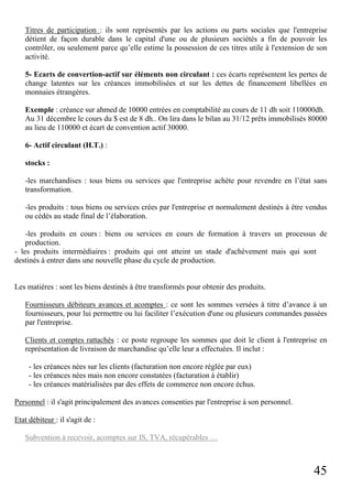 45
Titres de participation : ils sont représentés par les actions ou parts sociales que l'entreprise
détient de façon durable dans le capital d'une ou de plusieurs sociétés a fin de pouvoir les
contrôler, ou seulement parce qu’elle estime la possession de ces titres utile à l'extension de son
activité.
5- Ecarts de convertion-actif sur éléments non circulant : ces écarts représentent les pertes de
change latentes sur les créances immobilisées et sur les dettes de financement libellées en
monnaies étrangères.
Exemple : créance sur ahmed de 10000 entrées en comptabilité au cours de 11 dh soit 110000dh.
Au 31 décembre le cours du $ est de 8 dh.. On lira dans le bilan au 31/12 prêts immobilisés 80000
au lieu de 110000 et écart de convention actif 30000.
6- Actif circulant (H.T.) :
stocks :
-les marchandises : tous biens ou services que l'entreprise achète pour revendre en l’état sans
transformation.
-les produits : tous biens ou services crées par l'entreprise et normalement destinés à être vendus
ou cédés au stade final de l’élaboration.
-les produits en cours : biens ou services en cours de formation à travers un processus de
production.
- les produits intermédiaires : produits qui ont atteint un stade d'achèvement mais qui sont
destinés à entrer dans une nouvelle phase du cycle de production.
Les matières : sont les biens destinés à être transformés pour obtenir des produits.
Fournisseurs débiteurs avances et acomptes : ce sont les sommes versées à titre d’avance à un
fournisseurs, pour lui permettre ou lui faciliter l’exécution d'une ou plusieurs commandes passées
par l'entreprise.
Clients et comptes rattachés : ce poste regroupe les sommes que doit le client à l'entreprise en
représentation de livraison de marchandise qu’elle leur a effectuées. Il inclut :
- les créances nées sur les clients (facturation non encore réglée par eux)
- les créances nées mais non encore constatées (facturation à établir)
- les créances matérialisées par des effets de commerce non encore échus.
Personnel : il s'agit principalement des avances consenties par l'entreprise à son personnel.
Etat débiteur : il s'agit de :
Subvention à recevoir, acomptes sur IS, TVA, récupérables …
 