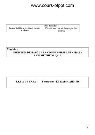 7
Résumé de théorie et guide de travaux
pratiques
Titre du module :
Principes de base de la comptabilité
générale
Module :
PRINCIPES DE BASE DE LA COMPTABILITE GENERALE
RESUME THEORIQUE
I.S.T.A DE TAZA : Formateur : EL KABIR AHMED
www.cours-ofppt.com
 