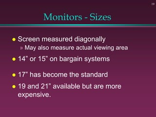 19
Monitors - Sizes
 Screen measured diagonally
» May also measure actual viewing area
 14” or 15” on bargain systems
 17” has become the standard
 19 and 21” available but are more
expensive.
 