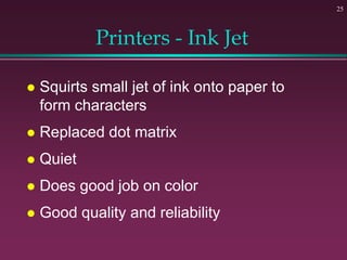 25
Printers - Ink Jet
 Squirts small jet of ink onto paper to
form characters
 Replaced dot matrix
 Quiet
 Does good job on color
 Good quality and reliability
 