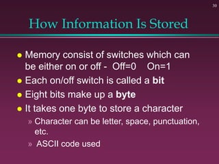 30
How Information Is Stored
 Memory consist of switches which can
be either on or off - Off=0 On=1
 Each on/off switch is called a bit
 Eight bits make up a byte
 It takes one byte to store a character
» Character can be letter, space, punctuation,
etc.
» ASCII code used
 