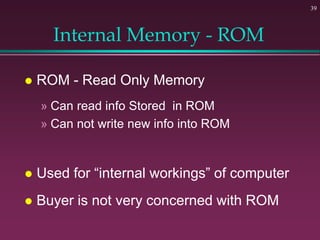 39
Internal Memory - ROM
 ROM - Read Only Memory
» Can read info Stored in ROM
» Can not write new info into ROM
 Used for “internal workings” of computer
 Buyer is not very concerned with ROM
 