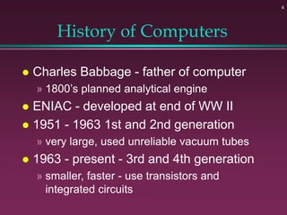 4
History of Computers
 Charles Babbage - father of computer
» 1800’s planned analytical engine
 ENIAC - developed at end of WW II
 1951 - 1963 1st and 2nd generation
» very large, used unreliable vacuum tubes
 1963 - present - 3rd and 4th generation
» smaller, faster - use transistors and
integrated circuits
 