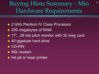 53
Buying Hints Summary - Min
Hardware Requirements
 2 GHz Pentium IV Class Processor
 256 megabytes of RAM
 17”, .28 dot pitch monitor with 32 meg card
 40 gigabyte hard drive
 CD-RW
 56k modem
 Ink jet or laser printer
 