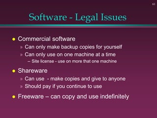 61
Software - Legal Issues
 Commercial software
» Can only make backup copies for yourself
» Can only use on one machine at a time
– Site license - use on more that one machine
 Shareware
» Can use - make copies and give to anyone
» Should pay if you continue to use
 Freeware – can copy and use indefinitely
 