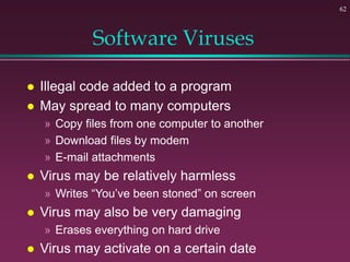 62
Software Viruses
 Illegal code added to a program
 May spread to many computers
» Copy files from one computer to another
» Download files by modem
» E-mail attachments
 Virus may be relatively harmless
» Writes “You’ve been stoned” on screen
 Virus may also be very damaging
» Erases everything on hard drive
 Virus may activate on a certain date
 