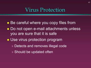 63
Virus Protection
 Be careful where you copy files from
 Do not open e-mail attachments unless
you are sure that it is safe
 Use virus protection program
» Detects and removes illegal code
» Should be updated often
 