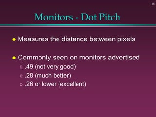 18
Monitors - Dot Pitch
 Measures the distance between pixels
 Commonly seen on monitors advertised
» .49 (not very good)
» .28 (much better)
» .26 or lower (excellent)
 