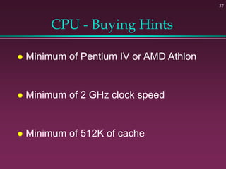 37
CPU - Buying Hints
 Minimum of Pentium IV or AMD Athlon
 Minimum of 2 GHz clock speed
 Minimum of 512K of cache
 