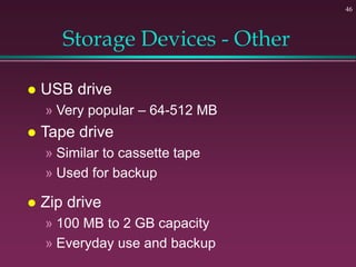 46
Storage Devices - Other
 USB drive
» Very popular – 64-512 MB
 Tape drive
» Similar to cassette tape
» Used for backup
 Zip drive
» 100 MB to 2 GB capacity
» Everyday use and backup
 