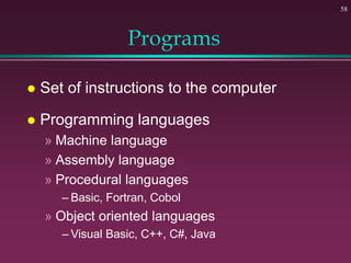 58
Programs
 Set of instructions to the computer
 Programming languages
» Machine language
» Assembly language
» Procedural languages
– Basic, Fortran, Cobol
» Object oriented languages
– Visual Basic, C++, C#, Java
 