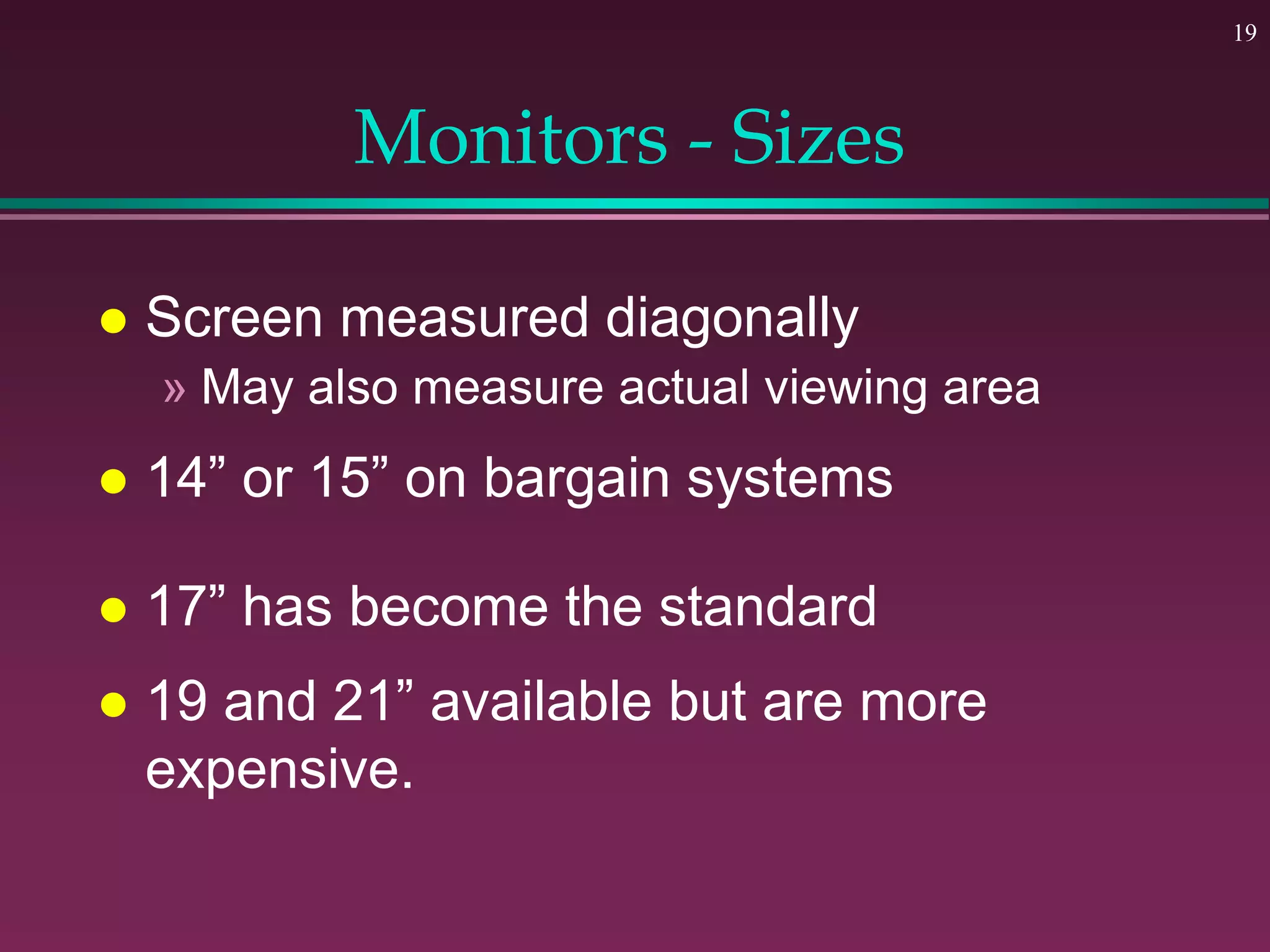 19
Monitors - Sizes
 Screen measured diagonally
» May also measure actual viewing area
 14” or 15” on bargain systems
 17” has become the standard
 19 and 21” available but are more
expensive.
 