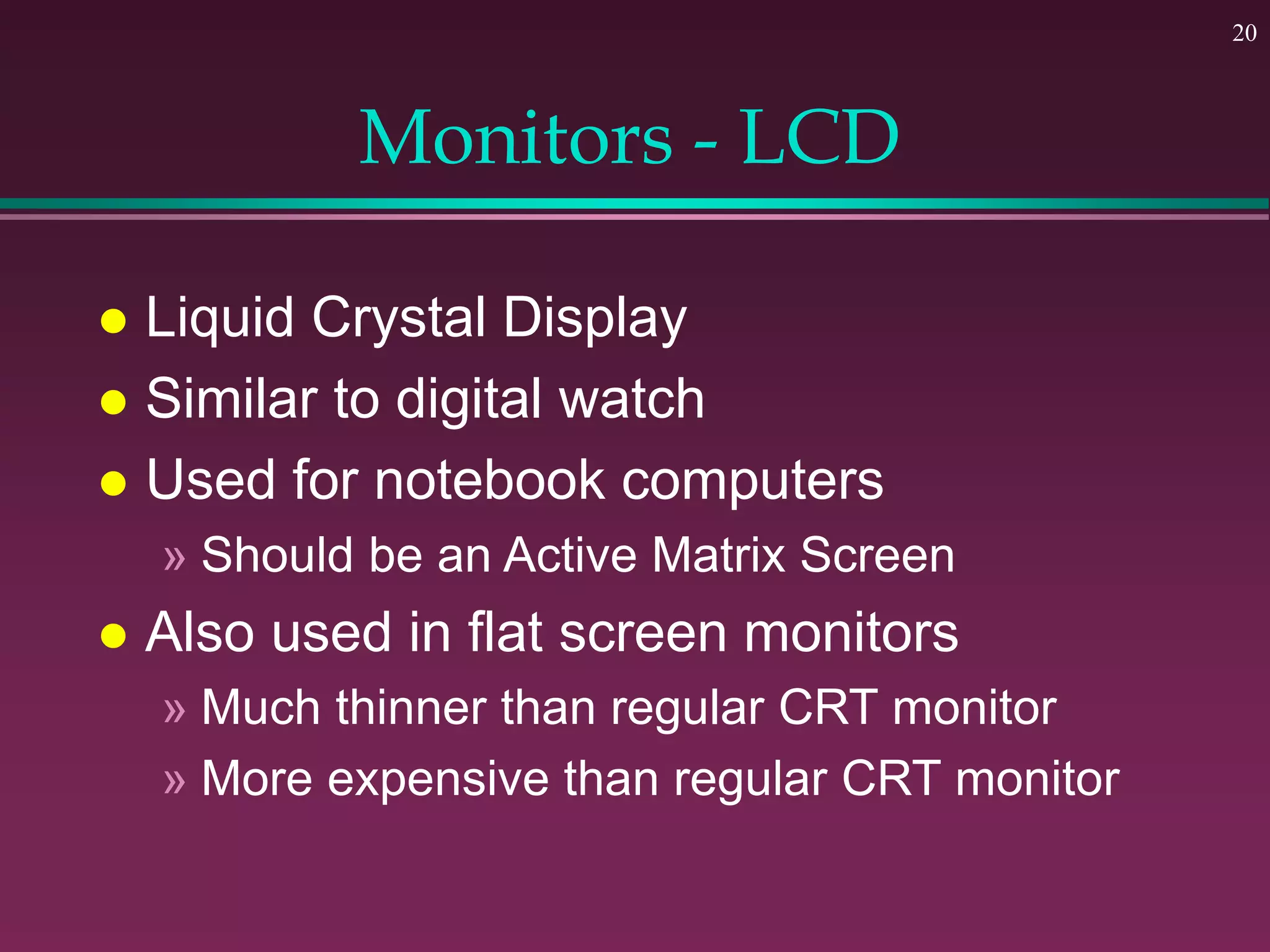 20
Monitors - LCD
 Liquid Crystal Display
 Similar to digital watch
 Used for notebook computers
» Should be an Active Matrix Screen
 Also used in flat screen monitors
» Much thinner than regular CRT monitor
» More expensive than regular CRT monitor
 