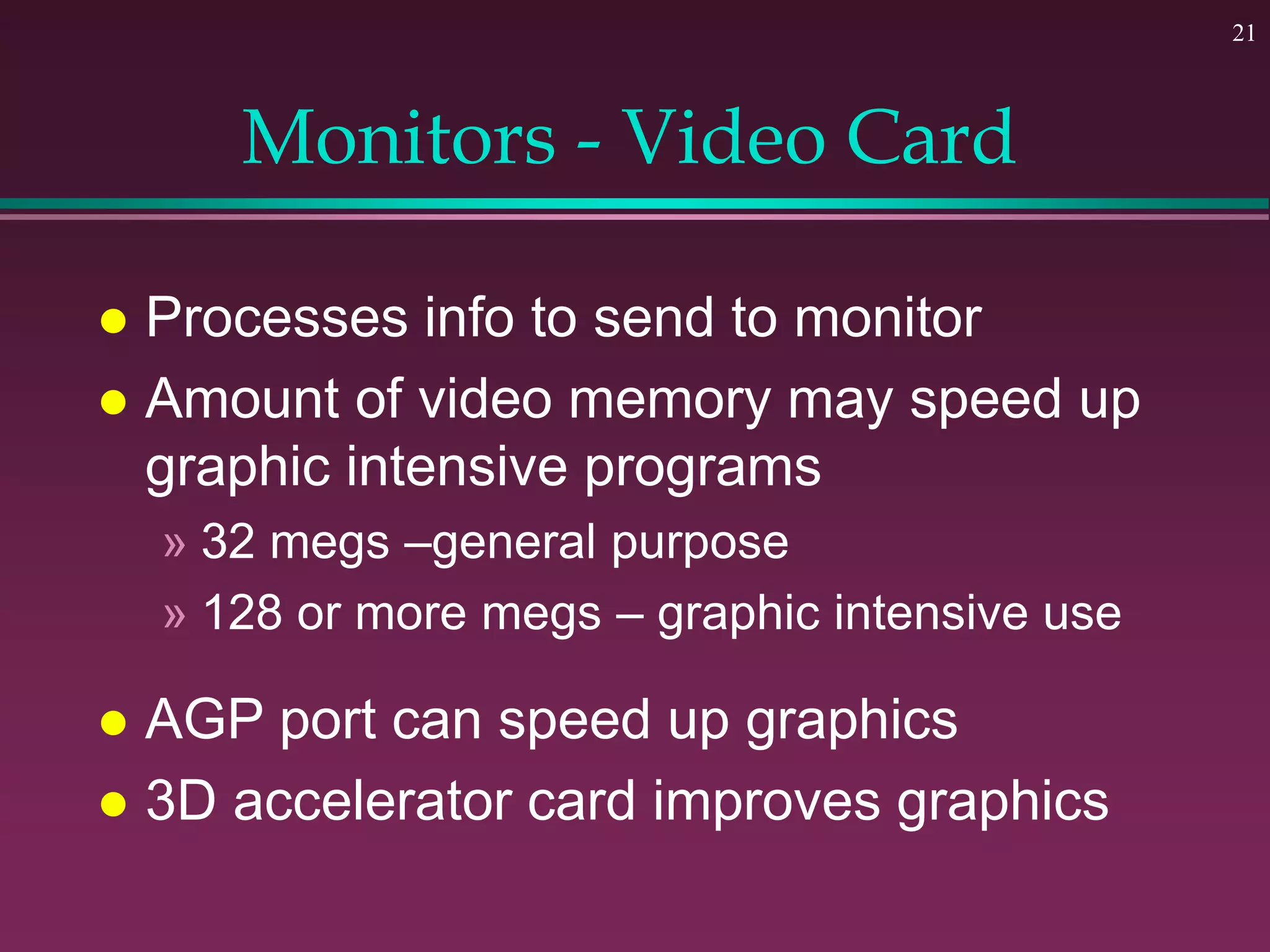 21
Monitors - Video Card
 Processes info to send to monitor
 Amount of video memory may speed up
graphic intensive programs
» 32 megs –general purpose
» 128 or more megs – graphic intensive use
 AGP port can speed up graphics
 3D accelerator card improves graphics
 