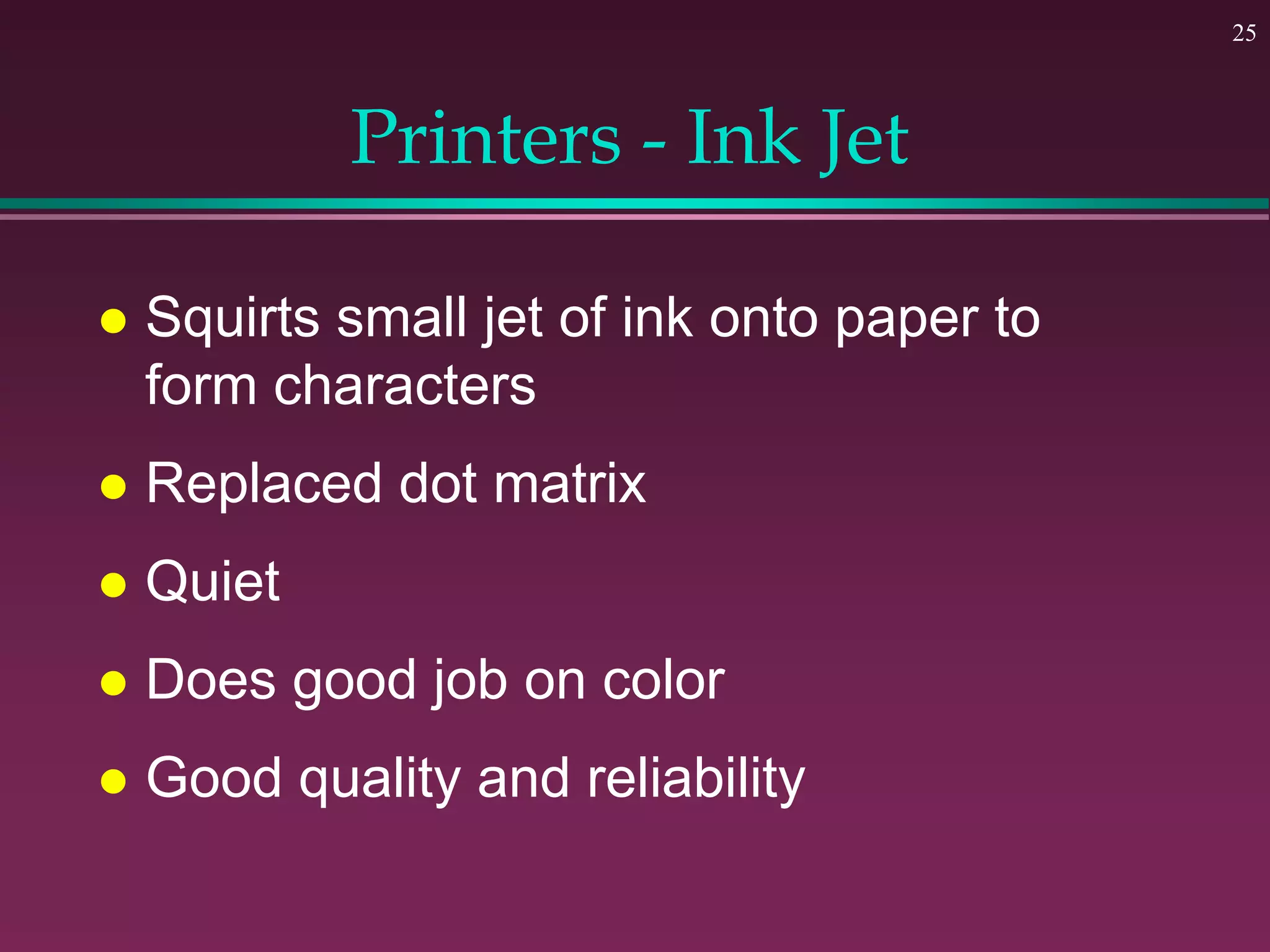 25
Printers - Ink Jet
 Squirts small jet of ink onto paper to
form characters
 Replaced dot matrix
 Quiet
 Does good job on color
 Good quality and reliability
 