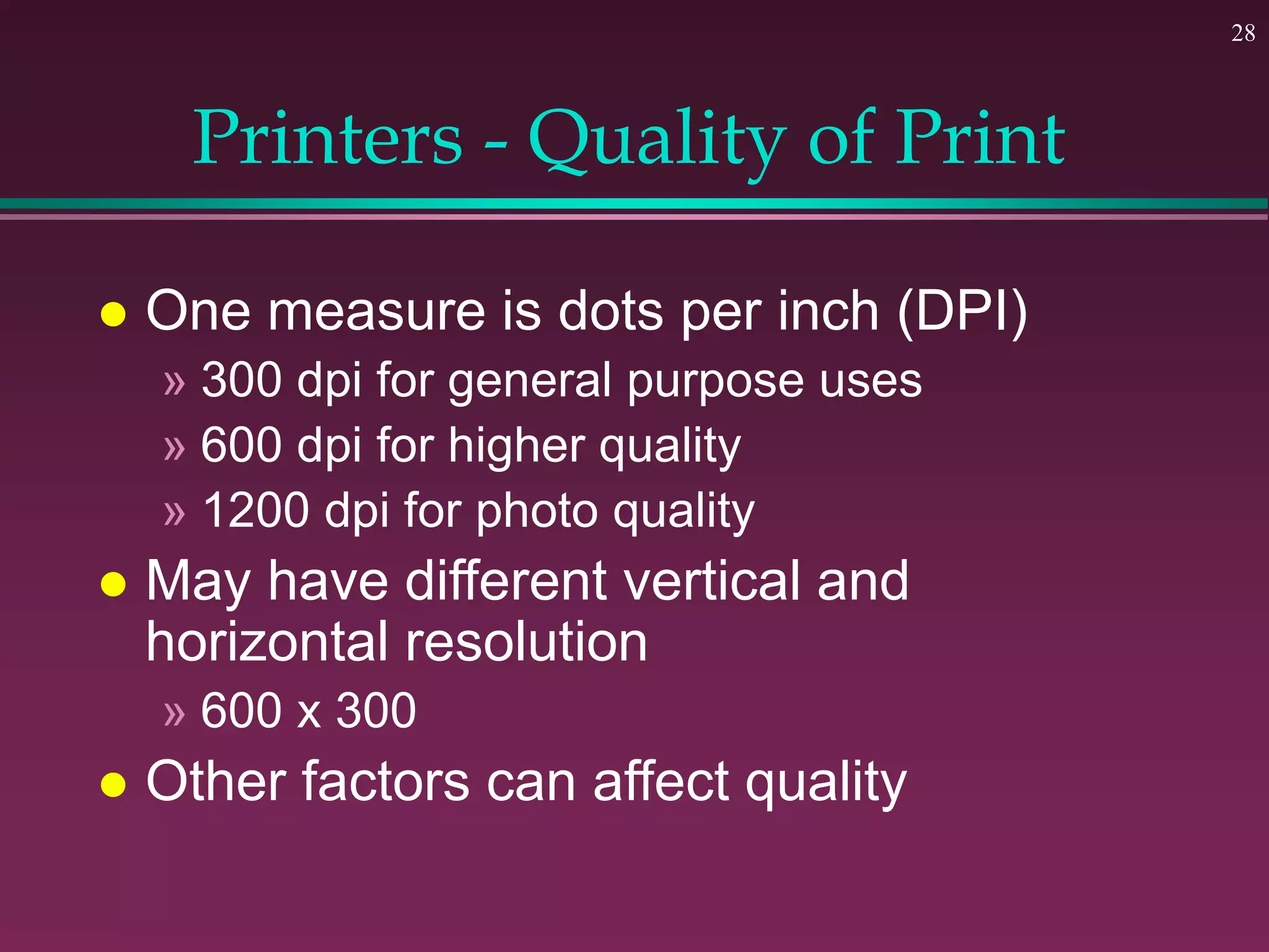 28
Printers - Quality of Print
 One measure is dots per inch (DPI)
» 300 dpi for general purpose uses
» 600 dpi for higher quality
» 1200 dpi for photo quality
 May have different vertical and
horizontal resolution
» 600 x 300
 Other factors can affect quality
 
