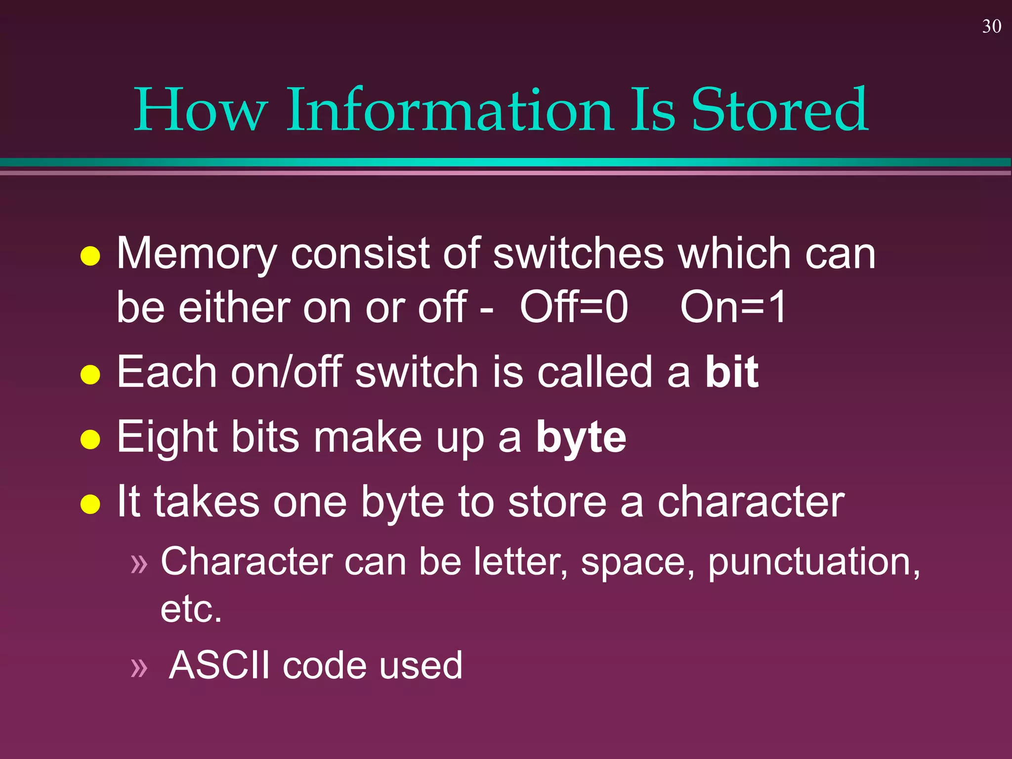 30
How Information Is Stored
 Memory consist of switches which can
be either on or off - Off=0 On=1
 Each on/off switch is called a bit
 Eight bits make up a byte
 It takes one byte to store a character
» Character can be letter, space, punctuation,
etc.
» ASCII code used
 