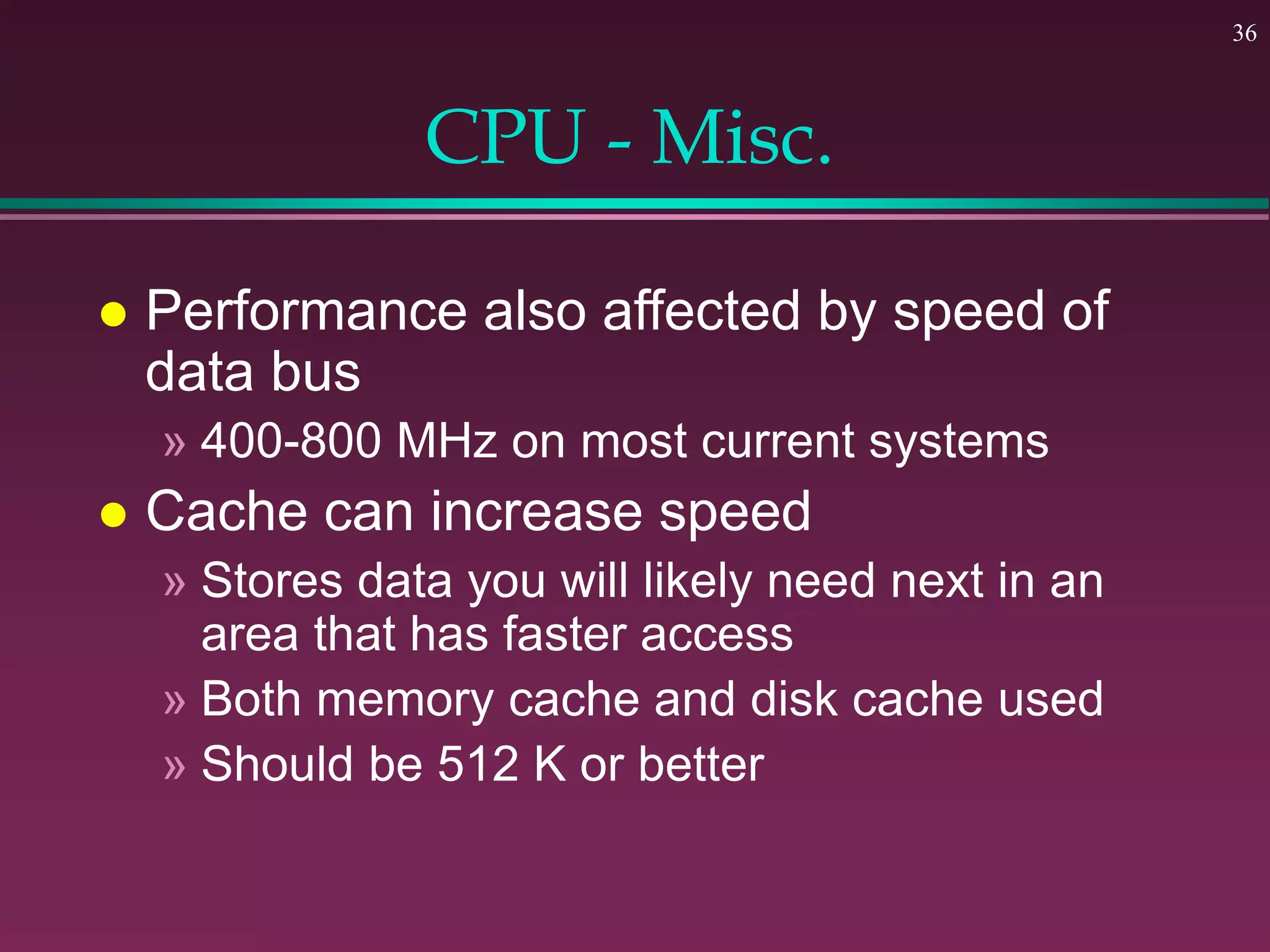 36
CPU - Misc.
 Performance also affected by speed of
data bus
» 400-800 MHz on most current systems
 Cache can increase speed
» Stores data you will likely need next in an
area that has faster access
» Both memory cache and disk cache used
» Should be 512 K or better
 