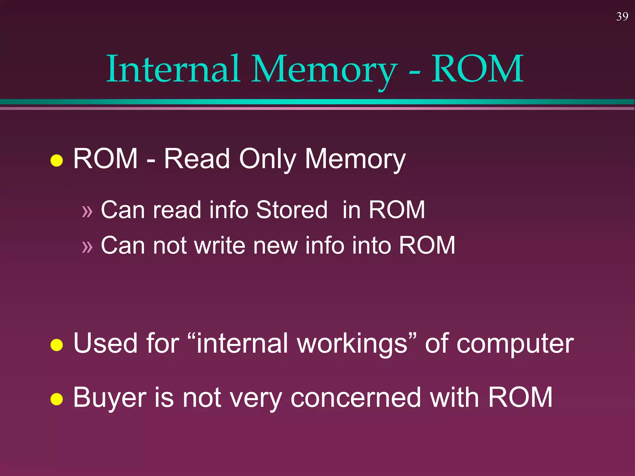 39
Internal Memory - ROM
 ROM - Read Only Memory
» Can read info Stored in ROM
» Can not write new info into ROM
 Used for “internal workings” of computer
 Buyer is not very concerned with ROM
 
