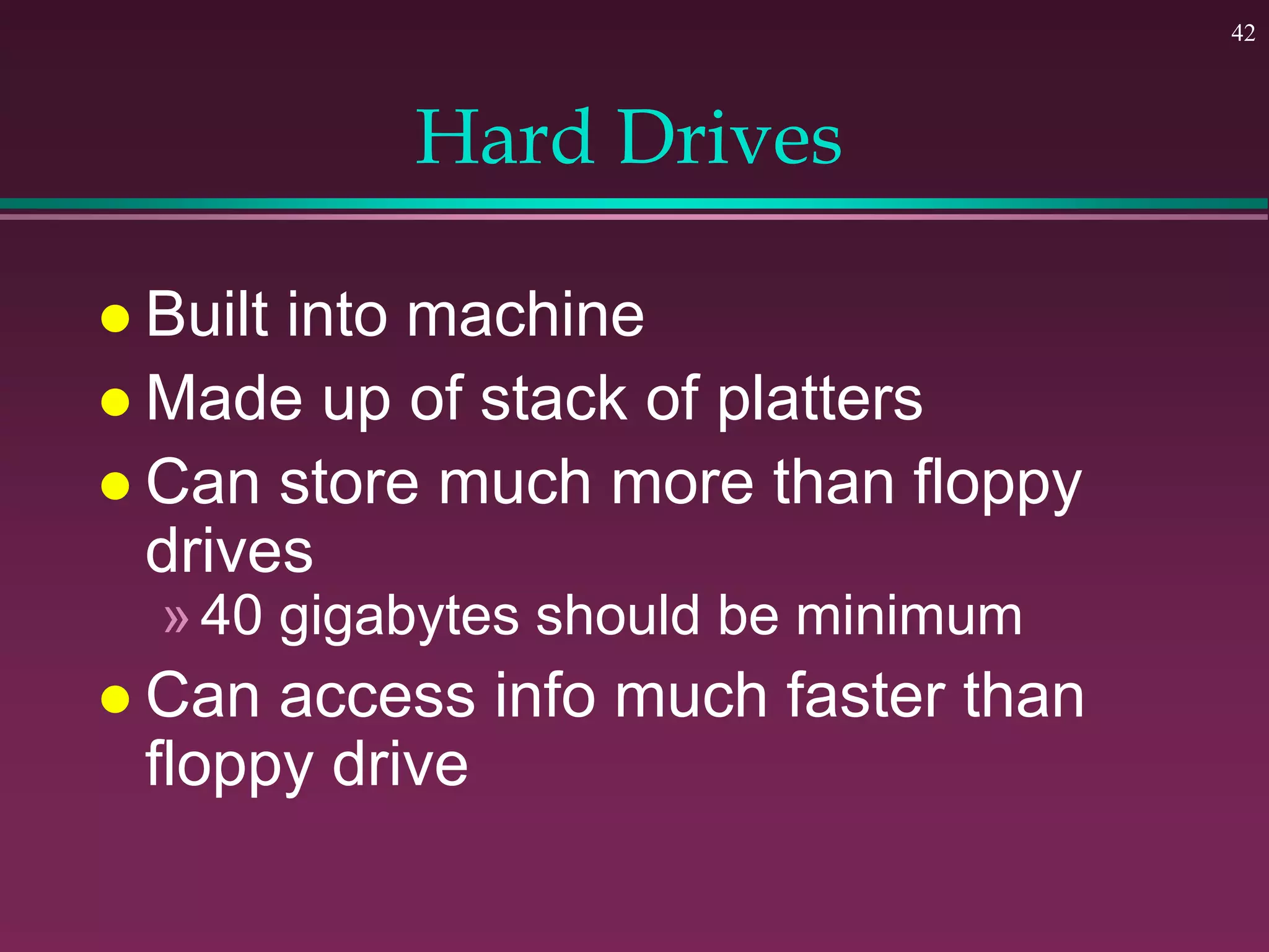 42
Hard Drives
 Built into machine
 Made up of stack of platters
 Can store much more than floppy
drives
»40 gigabytes should be minimum
 Can access info much faster than
floppy drive
 
