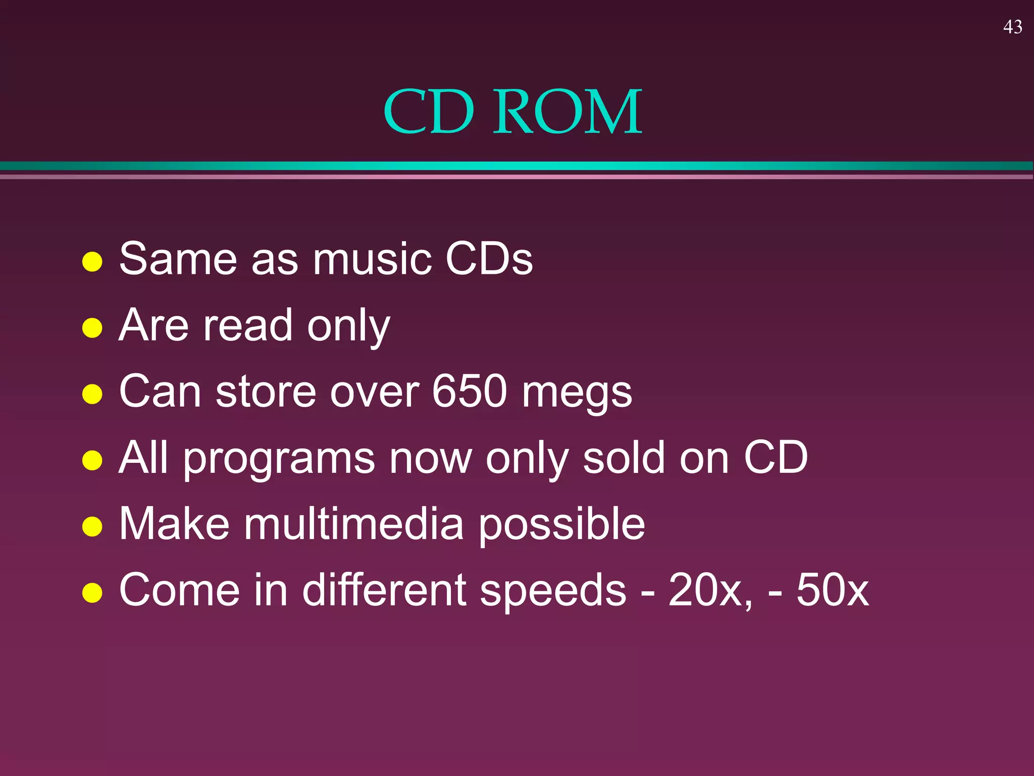 43
CD ROM
 Same as music CDs
 Are read only
 Can store over 650 megs
 All programs now only sold on CD
 Make multimedia possible
 Come in different speeds - 20x, - 50x
 