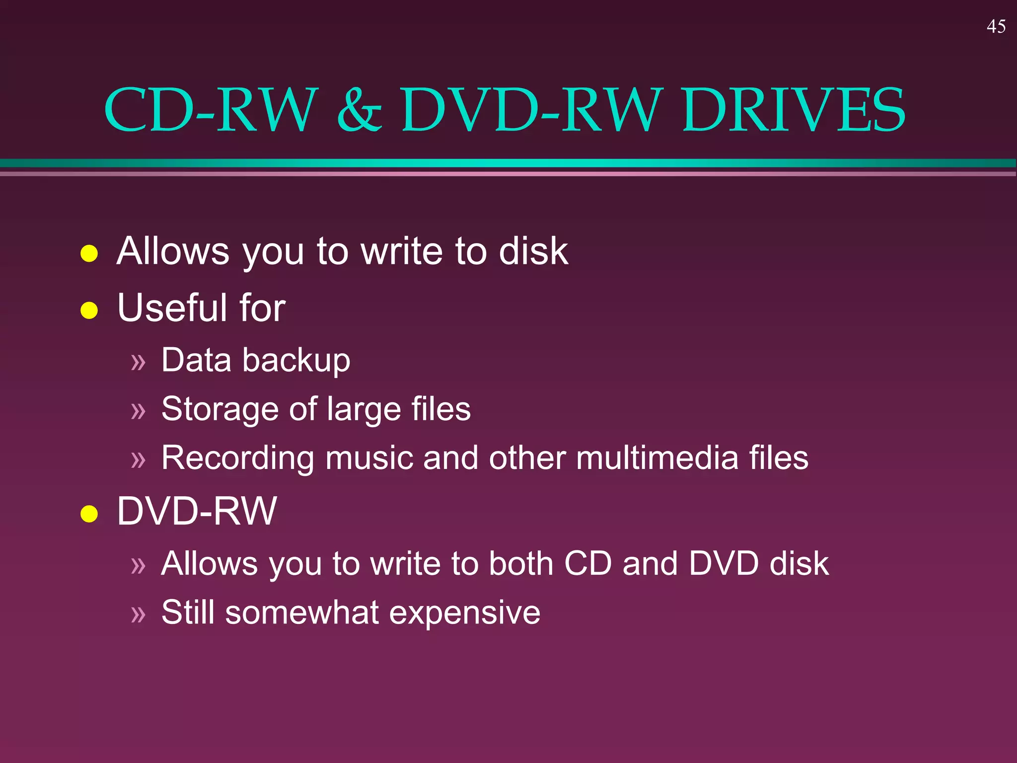 45
CD-RW & DVD-RW DRIVES
 Allows you to write to disk
 Useful for
» Data backup
» Storage of large files
» Recording music and other multimedia files
 DVD-RW
» Allows you to write to both CD and DVD disk
» Still somewhat expensive
 