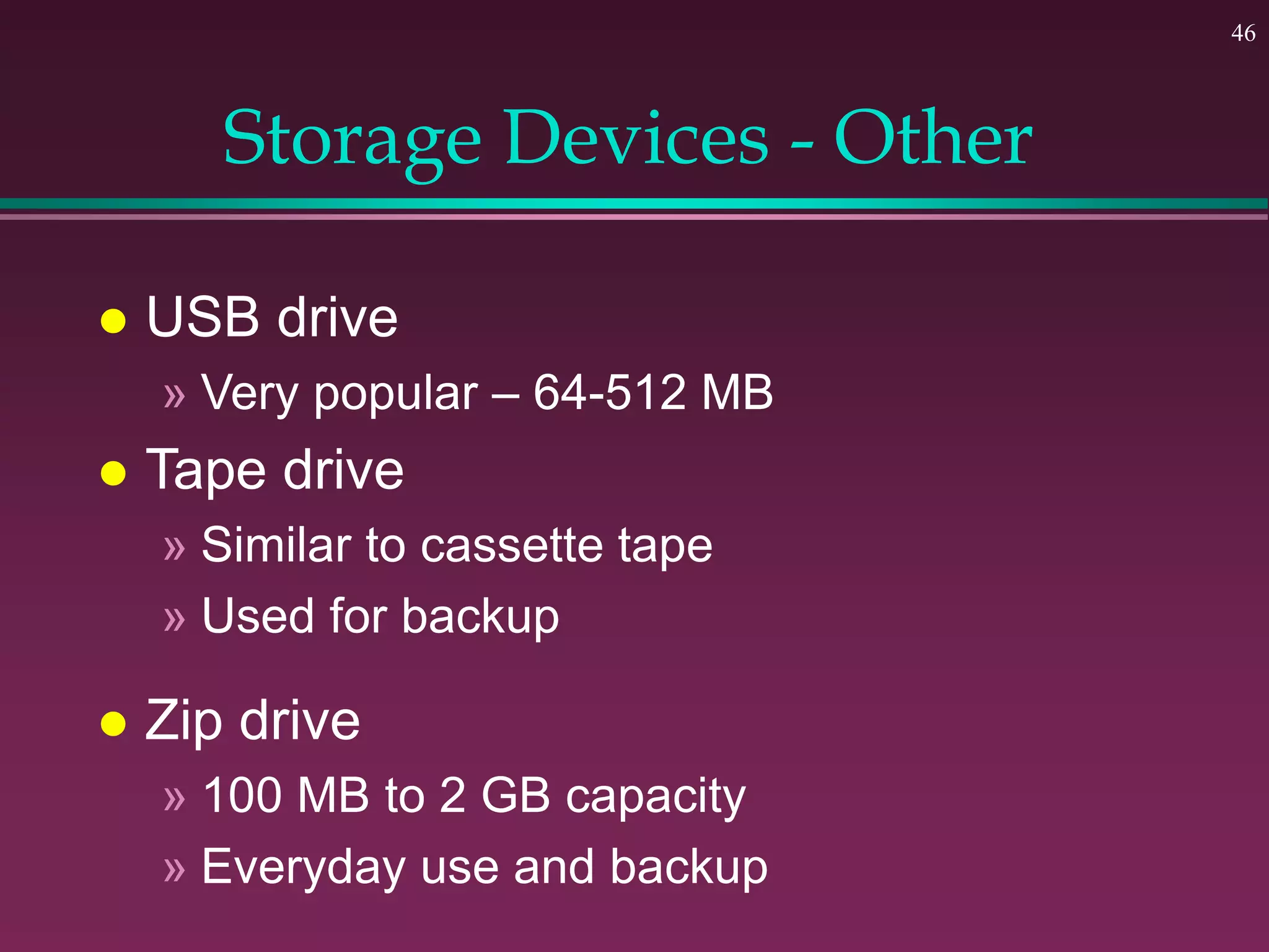 46
Storage Devices - Other
 USB drive
» Very popular – 64-512 MB
 Tape drive
» Similar to cassette tape
» Used for backup
 Zip drive
» 100 MB to 2 GB capacity
» Everyday use and backup
 