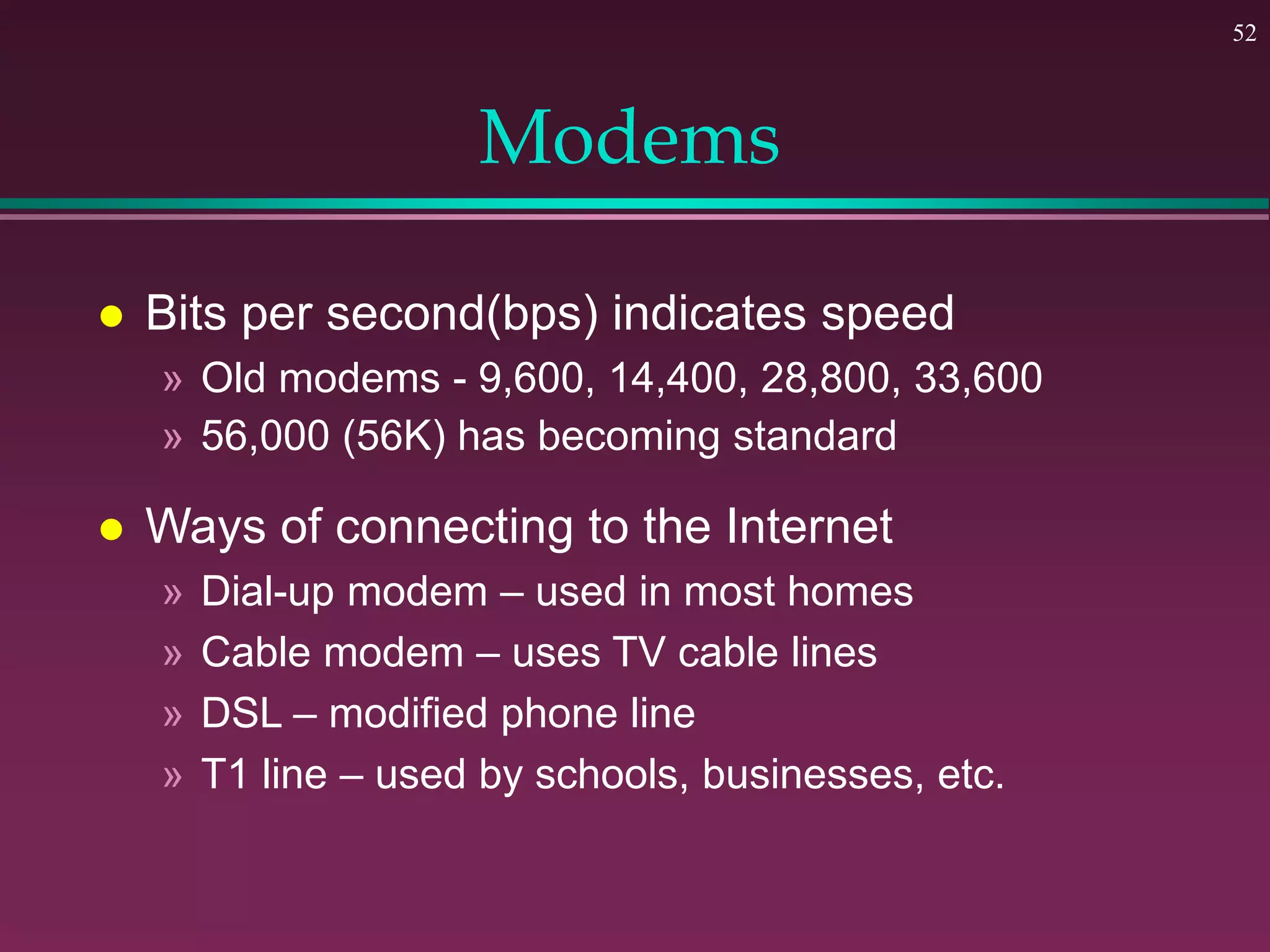 52
Modems
 Bits per second(bps) indicates speed
» Old modems - 9,600, 14,400, 28,800, 33,600
» 56,000 (56K) has becoming standard
 Ways of connecting to the Internet
» Dial-up modem – used in most homes
» Cable modem – uses TV cable lines
» DSL – modified phone line
» T1 line – used by schools, businesses, etc.
 