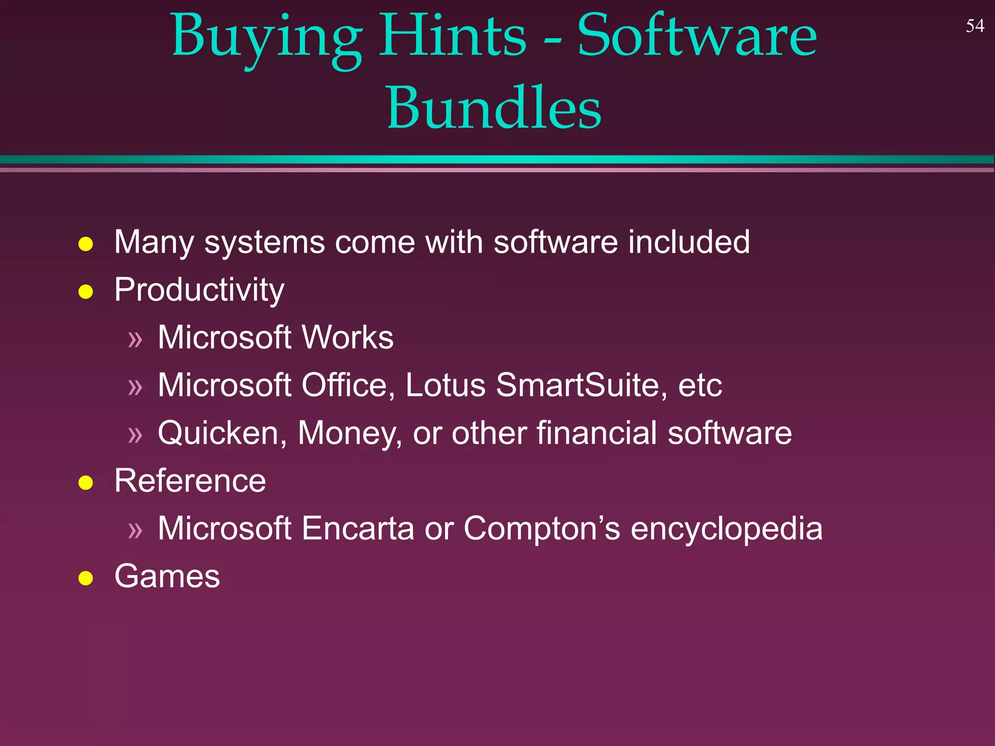 54
Buying Hints - Software
Bundles
 Many systems come with software included
 Productivity
» Microsoft Works
» Microsoft Office, Lotus SmartSuite, etc
» Quicken, Money, or other financial software
 Reference
» Microsoft Encarta or Compton’s encyclopedia
 Games
 