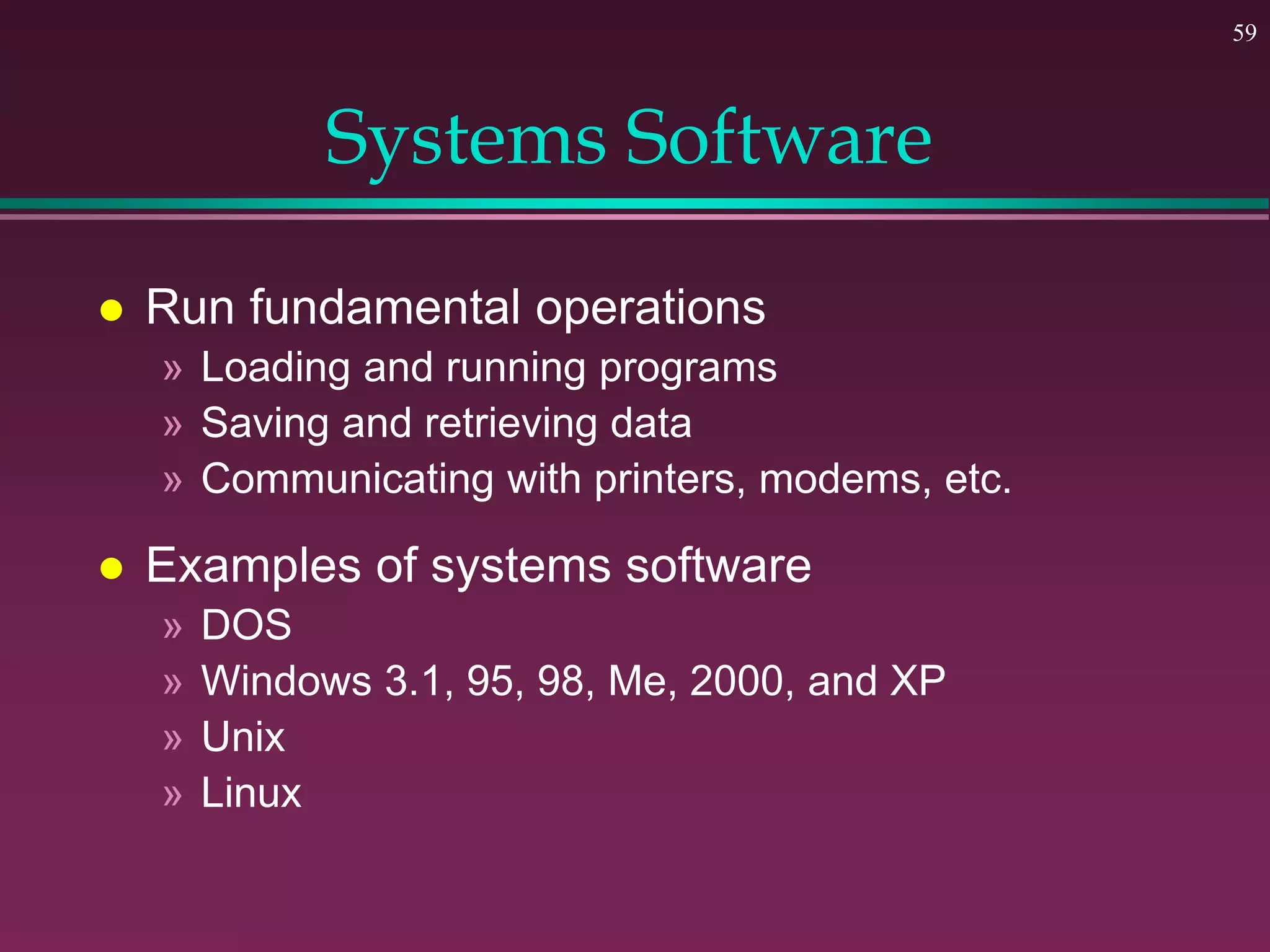 59
Systems Software
 Run fundamental operations
» Loading and running programs
» Saving and retrieving data
» Communicating with printers, modems, etc.
 Examples of systems software
» DOS
» Windows 3.1, 95, 98, Me, 2000, and XP
» Unix
» Linux
 