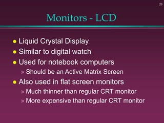 20
Monitors - LCD
 Liquid Crystal Display
 Similar to digital watch
 Used for notebook computers
» Should be an Active Matrix Screen
 Also used in flat screen monitors
» Much thinner than regular CRT monitor
» More expensive than regular CRT monitor
 