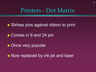 26
Printers - Dot Matrix
 Strikes pins against ribbon to print
 Comes in 9 and 24 pin
 Once very popular
 Now replaced by ink jet and laser
 