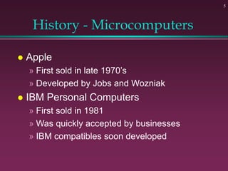 5
History - Microcomputers
 Apple
» First sold in late 1970’s
» Developed by Jobs and Wozniak
 IBM Personal Computers
» First sold in 1981
» Was quickly accepted by businesses
» IBM compatibles soon developed
 