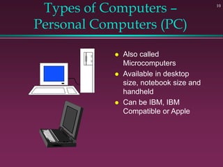 10
Types of Computers –
Personal Computers (PC)
 Also called
Microcomputers
 Available in desktop
size, notebook size and
handheld
 Can be IBM, IBM
Compatible or Apple
 