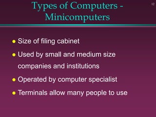 12
Types of Computers -
Minicomputers
 Size of filing cabinet
 Used by small and medium size
companies and institutions
 Operated by computer specialist
 Terminals allow many people to use
 