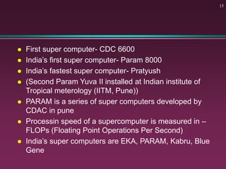  First super computer- CDC 6600
 India’s first super computer- Param 8000
 India’s fastest super computer- Pratyush
 (Second Param Yuva II installed at Indian institute of
Tropical meterology (IITM, Pune))
 PARAM is a series of super computers developed by
CDAC in pune
 Processin speed of a supercomputer is measured in –
FLOPs (Floating Point Operations Per Second)
 India’s super computers are EKA, PARAM, Kabru, Blue
Gene
15
 